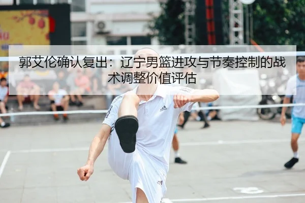 郭艾伦确认复出：辽宁男篮进攻与节奏控制的战术调整价值评估